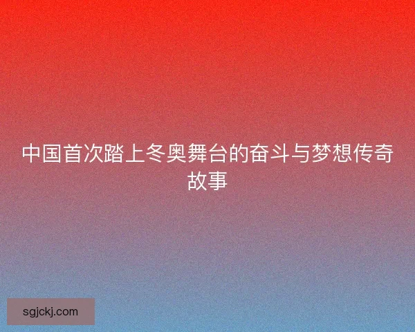 中国首次踏上冬奥舞台的奋斗与梦想传奇故事
