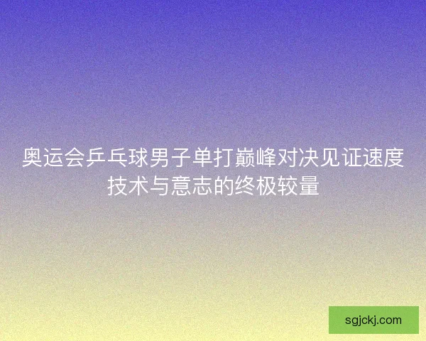 奥运会乒乓球男子单打巅峰对决见证速度技术与意志的终极较量